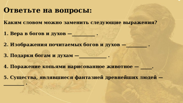 Ответьте на вопросы:  Каким словом можно заменить следующие выражения?  1. Вера в богов и духов —__________ .  2. Изображения почитаемых богов и духов —_________ .  3. Подарки богам и духам —____________ .  4. Поражение копьями нарисованное животное — _____.  5. Существа, являвшиеся фантазией древнейших людей — _________ .  