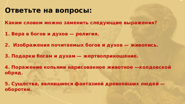 Ответьте на вопросы:  Каким словом можно заменить следующие выражения?  1. Вера в богов и духов — религия.  2. Изображения почитаемых богов и духов — живопись.  3. Подарки богам и духам — жертвоприношение.  4. Поражение копьями нарисованное животное —колдовской обряд.  5. Существа, являвшиеся фантазией древнейших людей — оборотни. 