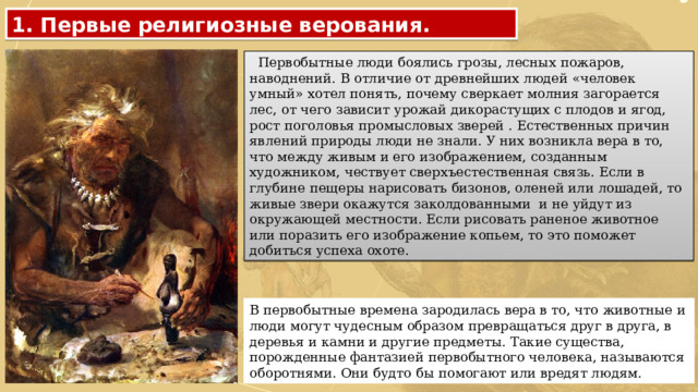 1. Первые религиозные верования.  Первобытные люди боялись грозы, лесных пожаров, наводнений. В отличие от древнейших людей «человек умный» хотел понять, почему сверкает молния загорается лес, от чего зависит урожай дикорастущих с плодов и ягод, рост поголовья промысловых зверей . Естественных причин явлений природы люди не знали. У них возникла вера в то, что между живым и его изображением, созданным художником, чествует сверхъестественная связь. Если в глубине пещеры нарисовать бизонов, оленей или лошадей, то живые звери окажутся заколдованными и не уйдут из окружающей местности. Если рисовать раненое животное или поразить его изображение копьем, то это поможет добиться успеха охоте. В первобытные времена зародилась вера в то, что животные и люди могут чудесным образом превращаться друг в друга, в деревья и камни и другие предметы. Такие существа, порожденные фантазией первобытного человека, называются оборотнями. Они будто бы помогают или вредят людям. 