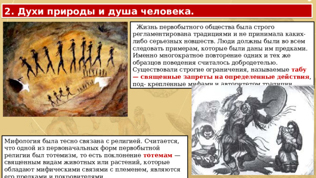 2. Духи природы и душа человека.  Жизнь первобытного общества была строго регламентирована традициями и не принимала каких-либо серьезных новшеств. Люди должны были во всем следовать примерам, которые были даны им предками. Именно многократное повторение одних и тех же образцов поведения считалось добродетелью. Существовали строгие ограничения, называемые табу — священные запреты на определенные действия , под- крепленные мифами и авторитетом традиции. Мифология была тесно связана с религией. Считается, что одной из первоначальных форм первобытной религии был тотемизм, то есть поклонение тотемам — священным видам животных или растений, которые обладают мифическими связями с племенем, являются его предками и покровителями. 