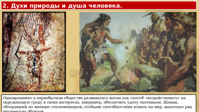 2. Духи природы и душа человека. Одновременно в первобытном обществе развивалась магия как способ «воздействовать» на окружающую среду в своих интересах, например, обеспечить удачу охотникам. Шаман, обладавший по мнению соплеменников, особыми способностями влиять на мир, выполнял ряд магических обрядов. 