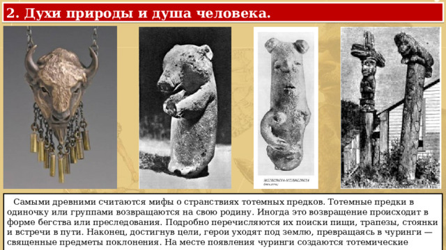 2. Духи природы и душа человека.  Самыми древними считаются мифы о странствиях тотемных предков. Тотемные предки в одиночку или группами возвращаются на свою родину. Иногда это возвращение происходит в форме бегства или преследования. Подробно перечисляются их поиски пищи, трапезы, стоянки и встречи в пути. Наконец, достигнув цели, герои уходят под землю, превращаясь в чуринги — священные предметы поклонения. На месте появления чуринги создаются тотемические центры. 