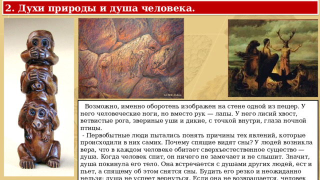 2. Духи природы и душа человека.  Возможно, именно оборотень изображен на стене одной из пещер. У него человеческие ноги, но вместо рук — лапы. У него лисий хвост, ветвистые рога, звериные уши и дикие, с точкой внутри, глаза ночной птицы.  - Первобытные люди пытались понять причины тех явлений, которые происходили в них самих. Почему спящие видят сны? У людей возникла вера, что в каждом человеке обитает сверхъестественное существо — душа. Когда человек спит, он ничего не замечает и не слышит. Значит, душа покинула его тело. Она встречается с душами других людей, ест и пьет, а спящему об этом снятся сны. Будить его резко и неожиданно нельзя: душа не успеет вернуться. Если она не возвращается, человек умирает. 