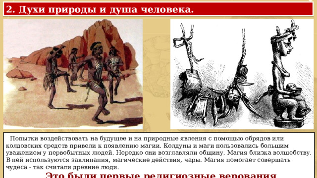 2. Духи природы и душа человека.  Попытки воздействовать на будущее и на природные явления с помощью обрядов или колдовских средств привели к появлению магии. Колдуны и маги пользовались большим уважением у первобытных людей. Нередко они возглавляли общину. Магия близка волшебству. В ней используются заклинания, магические действия, чары. Магия помогает совершать чудеса - так считали древние люди.  Это были первые религиозные верования 