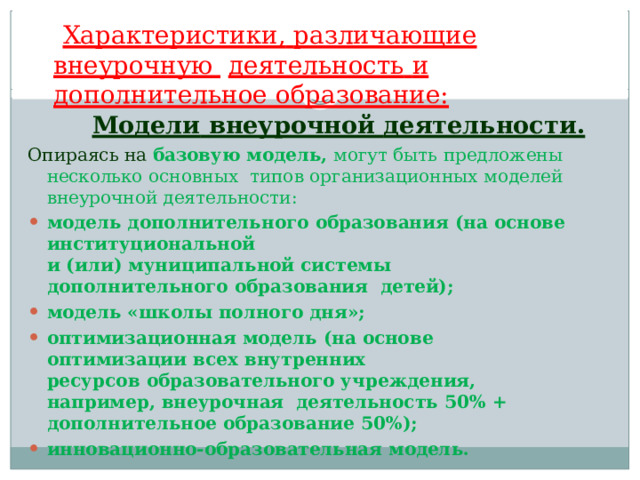 Характеристики,  различающие  внеурочную  деятельность  и  дополнительное образование: Модели  внеурочной  деятельности. Опираясь  на  базовую  модель,  могут быть  предложены  несколько  основных  типов организационных  моделей  внеурочной  деятельности: модель дополнительного  образования  (на  основе  институциональной и (или) муниципальной системы дополнительного образования  детей); модель  «школы  полного  дня»; оптимизационная  модель  (на основе  оптимизации  всех  внутренних ресурсов  образовательного  учреждения,  например,  внеурочная  деятельность  50%  +  дополнительное  образование  50%); инновационно-образовательная  модель. 