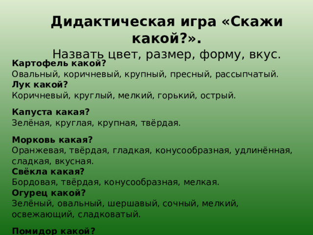 Дидактическая игра «Скажи какой?».  Назвать цвет, размер, форму, вкус.   Картофель какой?  Овальный, коричневый, крупный, пресный, рассыпчатый.  Лук какой?  Коричневый, круглый, мелкий, горький, острый. Капуста какая?  Зелёная, круглая, крупная, твёрдая. Морковь какая?  Оранжевая, твёрдая, гладкая, конусообразная, удлинённая, сладкая, вкусная.  Свёкла какая?  Бордовая, твёрдая, конусообразная, мелкая.  Огурец какой?  Зелёный, овальный, шершавый, сочный, мелкий, освежающий, сладковатый. Помидор какой?  Круглый, красный, крупный, сочный, сладко-кислый.   