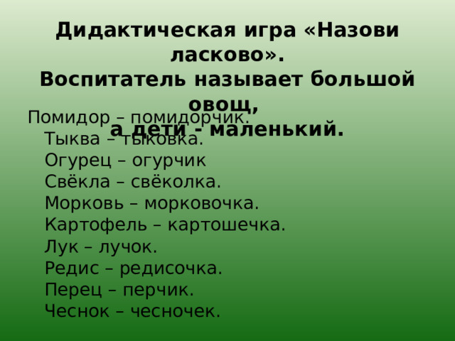 Дидактическая игра «Назови ласково».  Воспитатель называет большой овощ,  а дети - маленький. Помидор – помидорчик.  Тыква – тыковка.  Огурец – огурчик  Свёкла – свёколка.  Морковь – морковочка.  Картофель – картошечка.  Лук – лучок.  Редис – редисочка.  Перец – перчик.  Чеснок – чесночек. 