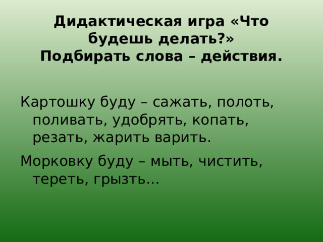 Дидактическая игра «Что будешь делать?»  Подбирать слова – действия. Картошку буду – сажать, полоть, поливать, удобрять, копать, резать, жарить варить. Морковку буду – мыть, чистить, тереть, грызть… 