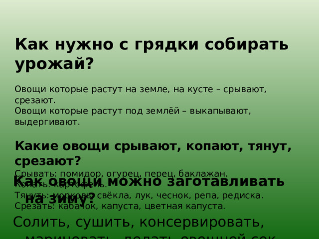 Как нужно с грядки собирать урожай?   Овощи которые растут на земле, на кусте – срывают, срезают.  Овощи которые растут под землёй – выкапывают, выдергивают.   Какие овощи срывают, копают, тянут, срезают?  Срывать: помидор, огурец, перец, баклажан.  Копать: картофель.  Тянуть: морковь, свёкла, лук, чеснок, репа, редиска.  Срезать: кабачок, капуста, цветная капуста. Как овощи можно заготавливать на зиму? Солить, сушить, консервировать, мариновать, делать овощной сок. 