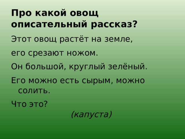 Про какой овощ описательный рассказ? Этот овощ растёт на земле, его срезают ножом. Он большой, круглый зелёный. Его можно есть сырым, можно солить. Что это?  (капуста) 