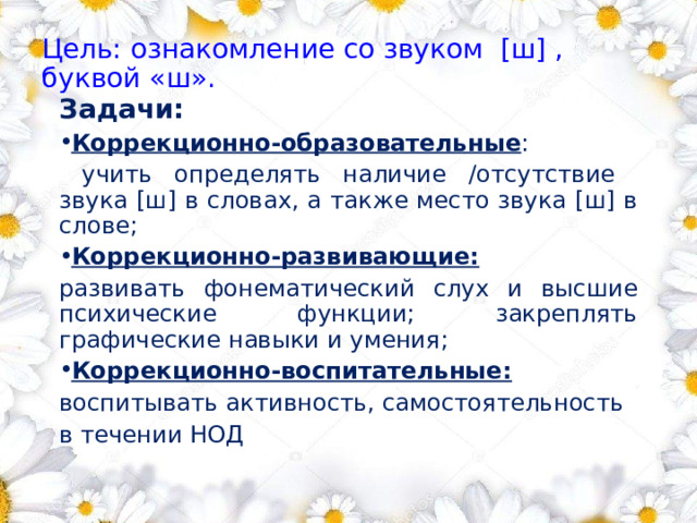 Цель: ознакомление со звуком [ш] ,  буквой «ш». Задачи: Коррекционно-образовательные :  учить определять наличие /отсутствие звука [ш] в словах, а также место звука [ш] в слове; Коррекционно-развивающие:  развивать фонематический слух и высшие психические функции; закреплять графические навыки и умения; Коррекционно-воспитательные:  воспитывать активность, самостоятельность в течении НОД 