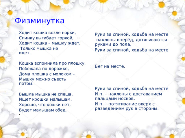 Физминутка        Ходит кошка возле норки, Спинку выгибает горкой, Ходит кошка – мышку ждет,  Только мышка не идет.               Кошка вспомнила про плошку, Побежала по дорожке,         Дома плошка с молоком – Мышку можно съесть потом.       Вышла мышка не спеша, Ищет крошки малышам, Хорошо, что кошки нет, Будет малышам обед .               Руки за спиной, ходьба на месте  наклоны вперёд, дотягиваются руками до пола, Руки за спиной, ходьба на месте Бег на месте. Руки за спиной, ходьба на месте И.п. – наклоны с доставанием пальцами носков. И.п. – потягивание вверх с разведением рук в стороны. 1 