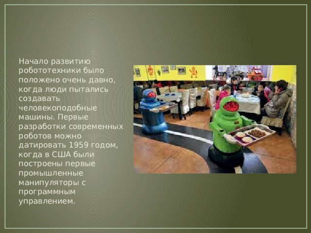 Начало развитию робототехники было положено очень давно, когда люди пытались создавать человекоподобные машины. Первые разработки современных роботов можно датировать 1959 годом, когда в США были построены первые промышленные манипуляторы с программным управлением. 