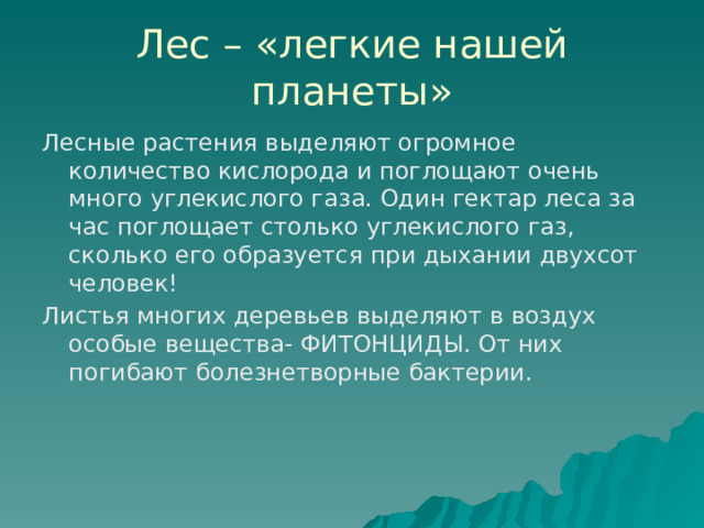 Лес – «легкие нашей планеты» Лесные растения выделяют огромное количество кислорода и поглощают очень много углекислого газа. Один гектар леса за час поглощает столько углекислого газ, сколько его образуется при дыхании двухсот человек! Листья многих деревьев выделяют в воздух особые вещества- ФИТОНЦИДЫ. От них погибают болезнетворные бактерии. 