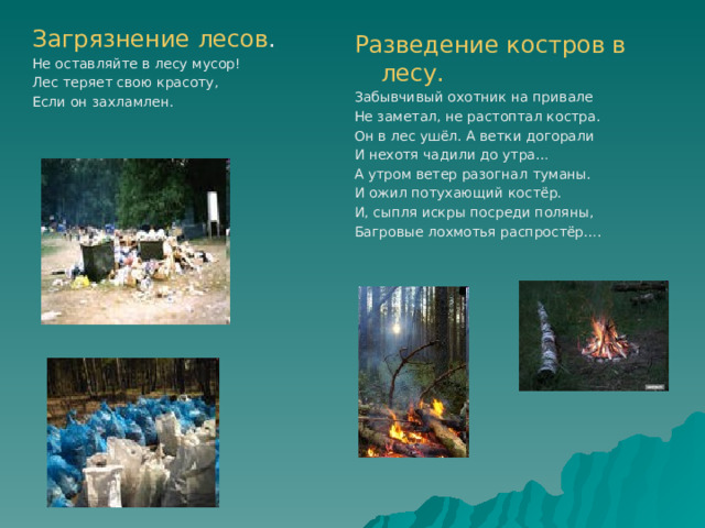 Загрязнение лесов . Не оставляйте в лесу мусор! Лес теряет свою красоту, Если он захламлен. Разведение костров в лесу. Забывчивый охотник на привале Не заметал, не растоптал костра. Он в лес ушёл. А ветки догорали И нехотя чадили до утра… А утром ветер разогнал туманы. И ожил потухающий костёр. И, сыпля искры посреди поляны, Багровые лохмотья распростёр…. 
