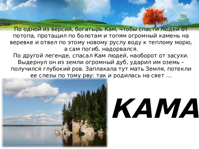 По одной из версий, богатырь Кам, чтобы спасти людей от потопа, протащил по болотам и топям огромный камень на веревке и отвел по этому новому руслу воду к теплому морю, а сам погиб, надорвался.  По другой легенде, спасал Кам людей, наоборот от засухи. Выдернул он из земли огромный дуб, ударил им оземь – получился глубокий ров. Заплакала тут мать Земля, потекли ее слезы по тому рву: так и родилась на свет …   КАМА 