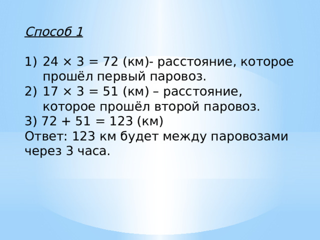 Способ 1  24 × 3 = 72 (км)- расстояние, которое прошёл первый паровоз. 17 × 3 = 51 (км) – расстояние, которое прошёл второй паровоз. 3) 72 + 51 = 123 (км) Ответ: 123 км будет между паровозами через 3 часа.   
