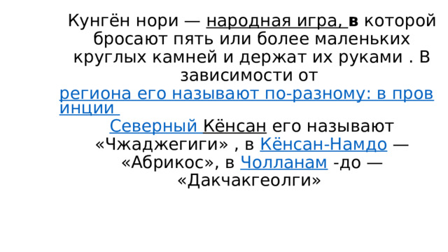Кунгён нори —  народная игра,  в  которой бросают пять или более маленьких круглых камней и держат их руками . В зависимости от  региона его называют по-разному: в провинции  Северный Кёнсан  его называют «Чжаджегиги» , в  Кёнсан-Намдо  — «Абрикос», в  Чолланам  -до — «Дакчакгеолги» 