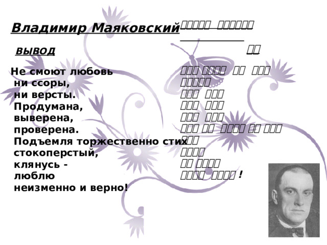  Владимир Маяковский   ВЫВОД  Не смоют любовь  ни ссоры,  ни версты.  Продумана,  выверена,  проверена.  Подъемля торжественно стих  стокоперстый,  клянусь -  люблю  неизменно и верно!          블라디미르 마야꼬브스키   결론   사랑은 씻겨지는 것이 아니니 말다툼에도 검토도 끝났다 조정도 끝났다 점검도 끝났다 이제야 말로 엄숙하게 서툰 싯구를 만들고 맹세하오 나는 사랑하오 진심으로 사랑하오 !   