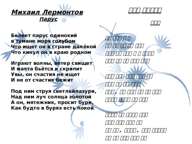   Михаил Лермонтов  П арус   Белеет парус одинокий в тумане моря голубом Что ищет он в стране далёкой Что кинул он в краю родном   Играют волны, ветер свищет И мачта бьётся и скрипит Увы, он счастия не ищет И не от счастия бежит   Под ним струя светлейлазури, Над ним луч солнца золотой А он, мятежник, просит бури, Как будто в бурях есть покой .                    미하일 레르몬또브    돛단배   하얀 돛단배 한 척 푸른 바다 안개 속에 떠간다 무엇을 찾고 있을까 그 먼 나라에서 무엇을 고향 땅에 남기고 왔을까  파도가 춤추고 바람이 휘파람 분다 돛대는 휘어 삐그덕거리고 오호라 , 그는 행복을 찾는 것도 아니고 행복에서 도망치는 것도 아니다  밑으로는 밝은 청남빛의 흐름이 위로는 태양의 찬란한 빛이 허나 그는 , 반란자는 , 폭풍을 부르는구나 폭풍 속에 평안이 있다는 듯이  