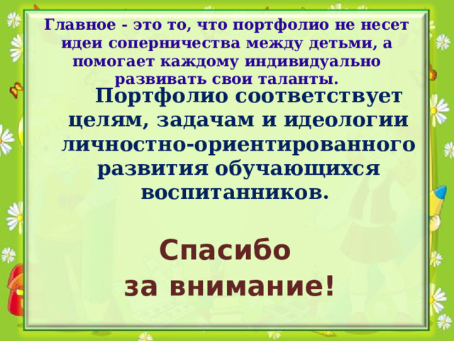 Главное - это то, что портфолио не несет идеи соперничества между детьми, а помогает каждому индивидуально развивать свои таланты.   Портфолио соответствует целям, задачам и идеологии личностно-ориентированного развития обучающихся воспитанников.   Спасибо за внимание! 
