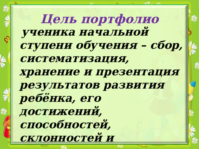 Цель портфолио  ученика начальной ступени обучения – сбор, систематизация, хранение и презентация результатов развития ребёнка, его достижений, способностей, склонностей и интересов. 