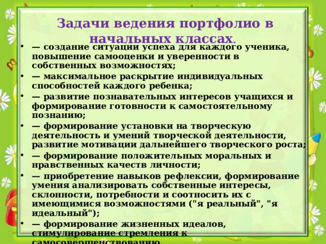  Задачи ведения портфолио в начальных классах . — создание ситуации успеха для каждого ученика, повышение самооценки и уверенности в собственных возможностях; — максимальное раскрытие индивидуальных способностей каждого ребенка; — развитие познавательных интересов учащихся и формирование готовности к самостоятельному познанию; — формирование установки на творческую деятельность и умений творческой деятельности, развитие мотивации дальнейшего творческого роста; — формирование положительных моральных и нравственных качеств личности; — приобретение навыков рефлексии, формирование умения анализировать собственные интересы, склонности, потребности и соотносить их с имеющимися возможностями (