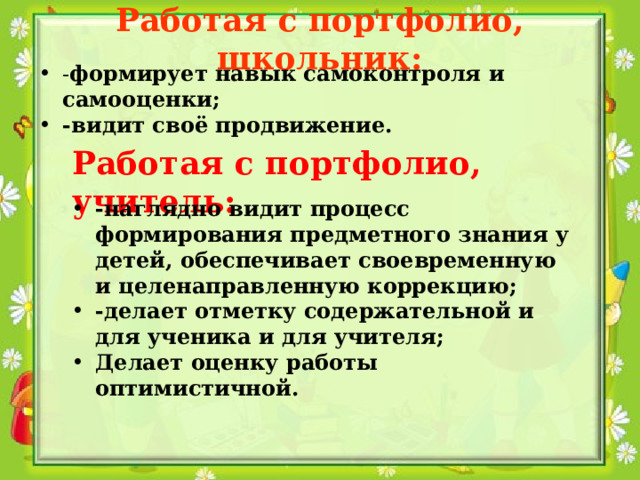 Работая с портфолио, школьник: - формирует навык самоконтроля и самооценки; -видит своё продвижение. Работая с портфолио, учитель: -наглядно видит процесс формирования предметного знания у детей, обеспечивает своевременную и целенаправленную коррекцию; -делает отметку содержательной и для ученика и для учителя; Делает оценку работы оптимистичной. 