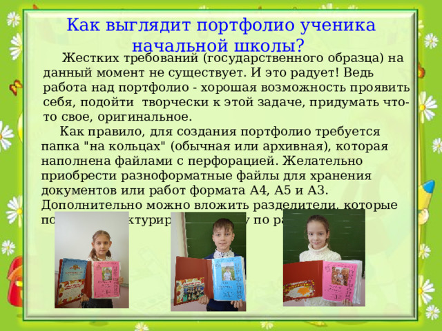 Как выглядит портфолио ученика начальной школы?   Жестких требований (государственного образца) на данный момент не существует. И это радует! Ведь работа над портфолио - хорошая возможность проявить себя, подойти творчески к этой задаче, придумать что-то свое, оригинальное.  Как правило, для создания портфолио требуется папка 
