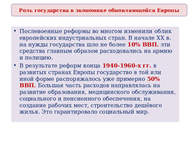 Роль государства в экономике обновляющейся Европы Послевоенные реформы во многом изменили облик европейских индустриальных стран. В начале XX в. на нужды государства шло не более 10% ВВП. эти средства главным образом расходовались на армию и полицию. В результате реформ конца 1940-1960-х гг. в развитых странах Европы государство в той или иной форме распоряжалось уже примерно 50% ВВП. Большая часть расходов направлялась на развитие образования, медицинского обслуживания, социального и пенсионного обеспечения, на создание рабочих мест, строительство дешёвого жилья. Это гарантировало социальный мир. 