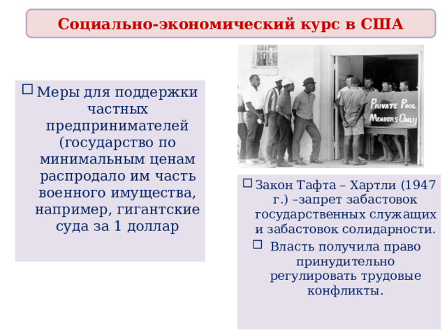 Социально-экономический курс в США Меры для поддержки частных предпринимателей (государство по минимальным ценам распродало им часть военного имущества, например, гигантские суда за 1 доллар Закон Тафта – Хартли (1947 г.) –запрет забастовок государственных служащих и забастовок солидарности. Власть получила право принудительно регулировать трудовые конфликты. 