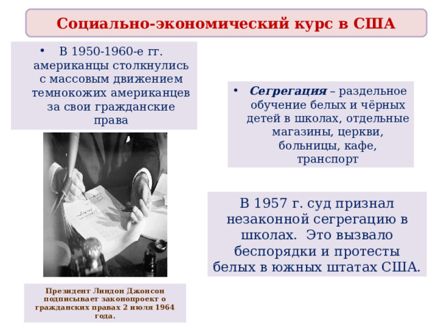 Социально-экономический курс в США В 1950-1960-е гг. американцы столкнулись с массовым движением темнокожих американцев за свои гражданские права Сегрегация – раздельное обучение белых и чёрных детей в школах, отдельные магазины, церкви, больницы, кафе, транспорт В 1957 г. суд признал незаконной сегрегацию в школах. Это вызвало беспорядки и протесты белых в южных штатах США. Президент Линдон Джонсон подписывает законопроект о гражданских правах 2 июля 1964 года. 