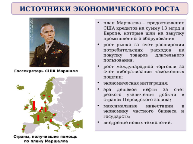 ИСТОЧНИКИ ЭКОНОМИЧЕСКОГО РОСТА план Маршалла – предоставление США кредитов на сумму 13 млрд.$ Европе, которые шли на закупку промышленного оборудования рост рынка за счет расширения потребительских расходов на покупку товаров длительного пользования; рост международной торговли за счет либерализации таможенных пошлин; экономическая интеграция; эра дешевой нефти за счет резкого увеличения добычи в странах Персидского залива; максимальные инвестиции в экономику частного бизнеса и государств; внедрение новых технологий.  Госсекретарь США Маршалл Страны, получившие помощь по плану Маршалла 