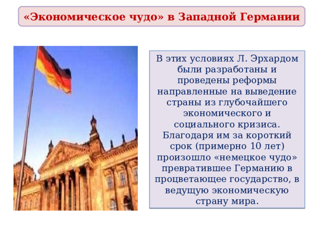 «Экономическое чудо» в Западной Германии В этих условиях Л. Эрхардом были разработаны и проведены реформы направленные на выведение страны из глубочайшего экономического и социального кризиса. Благодаря им за короткий срок (примерно 10 лет) произошло «немецкое чудо» превратившее Германию в процветающее государство, в ведущую экономическую страну мира. 