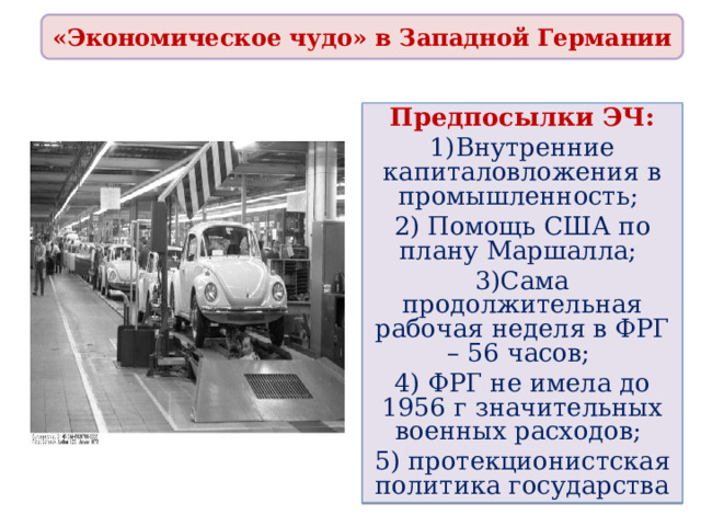 «Экономическое чудо» в Западной Германии Предпосылки ЭЧ: 1)Внутренние капиталовложения в промышленность; 2) Помощь США по плану Маршалла; 3)Сама продолжительная рабочая неделя в ФРГ – 56 часов; 4) ФРГ не имела до 1956 г значительных военных расходов; 5) протекционистская политика государства 