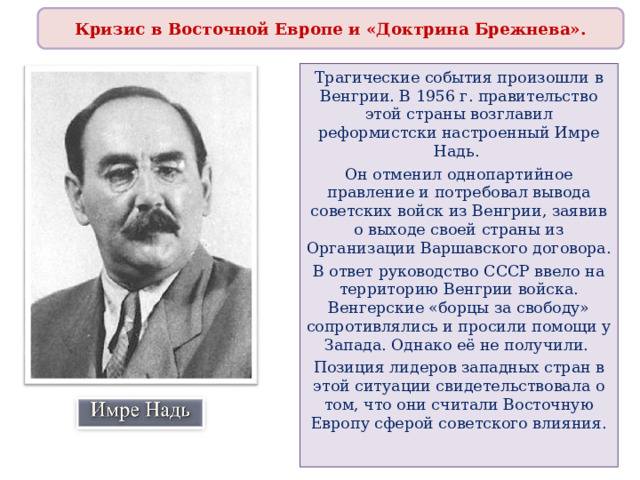 Кризис в Восточной Европе и «Доктрина Брежнева». Трагические события произошли в Венгрии. В 1956 г. правительство этой страны возглавил реформистски настроенный Имре Надь. Он отменил однопартийное правление и потребовал вывода советских войск из Венгрии, заявив о выходе своей страны из Организации Варшавского договора. В ответ руководство СССР ввело на территорию Венгрии войска. Венгерские «борцы за свободу» сопротивлялись и просили помощи у Запада. Однако её не получили. Позиция лидеров западных стран в этой ситуации свидетельствовала о том, что они считали Восточную Европу сферой советского влияния. 