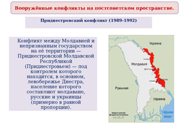 Вооружённые конфликты на постсоветском пространстве. Приднестровский конфликт (1989-1992)    Конфликт между Молдавией и непризнанным государством на её территории — Приднестровской Молдавской Республикой (Приднестровьем) — под контролем которого находится, в основном, левобережье Днестра, население которого составляют молдаване, русские и украинцы (примерно в равной пропорции).  