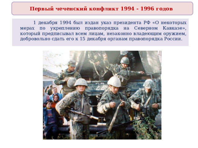 Первый чеченский конфликт 1994 - 1996 годов   1 декабря 1994 был издан указ президента РФ «О некоторых мерах по укреплению правопорядка на Северном Кавказе», который предписывал всем лицам, незаконно владеющим оружием, добровольно сдать его к 15 декабря органам правопорядка России. 