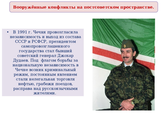 Вооружённые конфликты на постсоветском пространстве. В 1991 г. Чечня провозгласила независимость и выход из состава СССР и РСФСР, президентом самопровозглашенного государства стал бывший советский генерал Джохар Дудаев. Под флагом борьбы за национальную независимость в Чечне возник криминальный режим, постоянным явлением стали нелегальная торговля нефтью, грабежи поездов, расправа над русскоязычными жителями. 