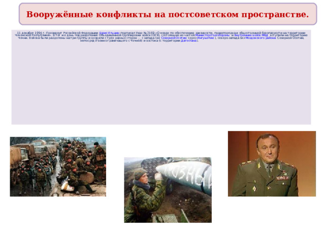 Вооружённые конфликты на постсоветском пространстве. 11 декабря 1994 г. Президент Российской Федерации Борис Ельцин подписал Указ № 2169 «О мерах по обеспечению законности, правопорядка и общественной безопасности на территории Чеченской Республики». В тот же день подразделения Объединённой группировки войск (ОГВ), состоявшие из частей Министерства обороны и Внутренних войск МВД вступили на территорию Чечни. Войска были разделены на три группы и входили с трёх разных сторон — с запада (из Северной Осетии через Ингушетию ), северо-запада (из Моздокского района Северной Осетии, непосредственно граничащего с Чечнёй) и востока (с территории Дагестана ). 