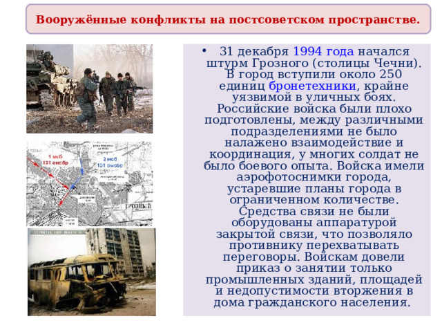 Вооружённые конфликты на постсоветском пространстве. 31 декабря  1994 года начался штурм Грозного (столицы Чечни). В город вступили около 250 единиц бронетехники , крайне уязвимой в уличных боях. Российские войска были плохо подготовлены, между различными подразделениями не было налажено взаимодействие и координация, у многих солдат не было боевого опыта. Войска имели аэрофотоснимки города, устаревшие планы города в ограниченном количестве. Средства связи не были оборудованы аппаратурой закрытой связи, что позволяло противнику перехватывать переговоры. Войскам довели приказ о занятии только промышленных зданий, площадей и недопустимости вторжения в дома гражданского населения. 