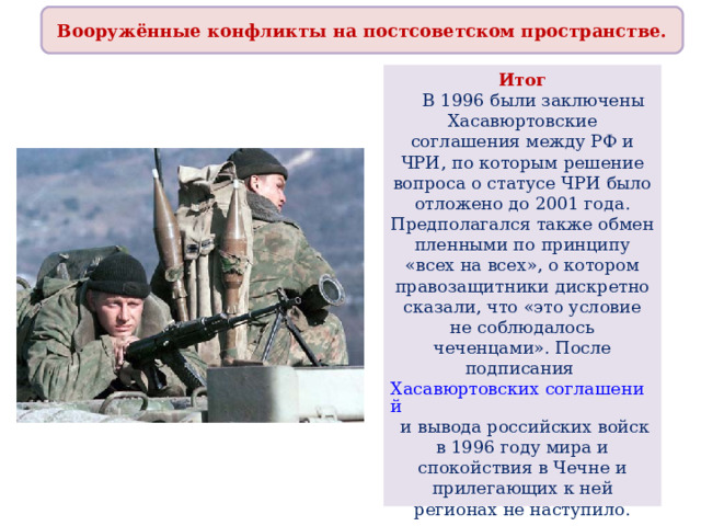 Вооружённые конфликты на постсоветском пространстве. Итог  В 1996 были заключены Хасавюртовские соглашения между РФ и ЧРИ, по которым решение вопроса о статусе ЧРИ было отложено до 2001 года. Предполагался также обмен пленными по принципу «всех на всех», о котором правозащитники дискретно сказали, что «это условие не соблюдалось чеченцами». После подписания Хасавюртовских соглашений и вывода российских войск в 1996 году мира и спокойствия в Чечне и прилегающих к ней регионах не наступило. 