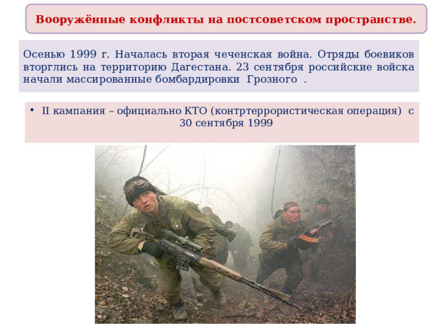 Вооружённые конфликты на постсоветском пространстве. Осенью 1999 г. Началась вторая чеченская война. Отряды боевиков вторглись на территорию Дагестана. 23 сентября российские войска начали массированные бомбардировки Грозного . II кампания – официально КТО (контртеррористическая операция) с 30 сентября 1999   