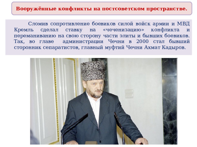 Вооружённые конфликты на постсоветском пространстве.  Сломив сопротивление боевиков силой войск армии и МВД Кремль сделал ставку на «чеченизацию» конфликта и переманиванию на свою сторону части элиты и бывших боевиков. Так, во главе администрации Чечни в 2000 стал бывший сторонник сепаратистов, главный муфтий Чечни Ахмат Кадыров. 