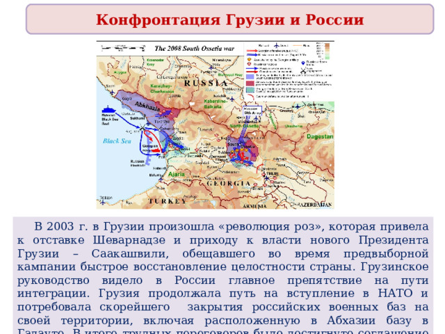 Конфронтация Грузии и России  В 2003 г. в Грузии произошла «революция роз», которая привела к отставке Шеварнадзе и приходу к власти нового Президента Грузии – Саакашвили, обещавшего во время предвыборной кампании быстрое восстановление целостности страны. Грузинское руководство видело в России главное препятствие на пути интеграции. Грузия продолжала путь на вступление в НАТО и потребовала скорейшего закрытия российских военных баз на своей территории, включая расположенную в Абхазии базу в Гадауте. В итоге трудных переговоров было достигнуто соглашение о выводе российских частей с территории Грузии до 2008 г. 
