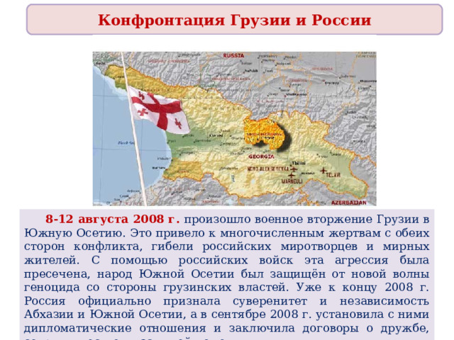 Конфронтация Грузии и России  8-12 августа 2008 г. произошло военное вторжение Грузии в Южную Осетию. Это привело к многочисленным жертвам с обеих сторон конфликта, гибели российских миротворцев и мирных жителей. С помощью российских войск эта агрессия была пресечена, народ Южной Осетии был защищён от новой волны геноцида со стороны грузинских властей. Уже к концу 2008 г. Россия официально признала суверенитет и независимость Абхазии и Южной Осетии, а в сентябре 2008 г. установила с ними дипломатические отношения и заключила договоры о дружбе, сотрудничестве и взаимной помощи. 