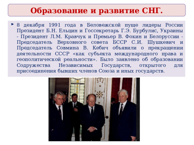 Образование и развитие СНГ. 8 декабря 1991 года в Беловежской пуще лидеры России Президент Б.Н. Ельцин и Госсекретарь Г.Э. Бурбулис, Украины - Президент Л.М. Кравчук и Премьер В. Фокин и Белоруссии - Председатель Верховного совета БССР С.И. Шушкевич и Председатель Совмина В. Кебич объявили о прекращении деятельности СССР «как субъекта международного права и геополитической реальности». Было заявлено об образовании Содружества Независимых Государств, открытого для присоединения бывших членов Союза и иных государств.  