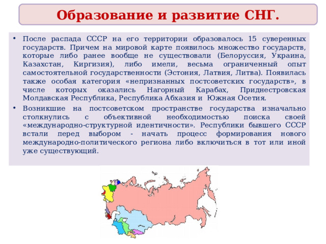 Образование и развитие СНГ. После распада СССР на его территории образовалось 15 суверенных государств. Причем на мировой карте появилось множество государств, которые либо ранее вообще не существовали (Белоруссия, Украина, Казахстан, Киргизия), либо имели, весьма ограниченный опыт самостоятельной государственности (Эстония, Латвия, Литва). Появилась также особая категория «непризнанных постсоветских государств», в числе которых оказались Нагорный Карабах, Приднестровская Молдавская Республика, Республика Абхазия и Южная Осетия. Возникшие на постсоветском пространстве государства изначально столкнулись с объективной необходимостью поиска своей «международно-структурной идентичности». Республики бывшего СССР встали перед выбором - начать процесс формирования нового международно-политического региона либо включиться в тот или иной уже существующий. 