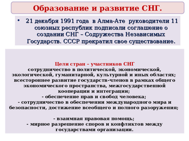 Образование и развитие СНГ.  21 декабря 1991 года в Алма-Ате руководители 11 союзных республик подписали соглашение о создании СНГ – Содружества Независимых Государств. СССР прекратил свое существование .   Цели стран – участников СНГ сотрудничество в политической, экономической, экологической, гуманитарной, культурной и иных областях; всестороннее развитие государств-членов в рамках общего экономического пространства, межгосударственной кооперации и интеграции; - обеспечение прав и свобод человека; - сотрудничество в обеспечении международного мира и безопасности, достижение всеобщего и полного разоружения;  - взаимная правовая помощь; - мирное разрешение споров и конфликтов между государствами организации.  