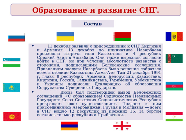 Образование и развитие СНГ. Состав  11 декабря заявили о присоединении к СНГ Киргизия и Армения. 13 декабря по инициативе Назарбаева произошла встреча глав Казахстана и 4 республик Средней Азии в Ашхабаде. Они также выразили согласие войти в СНГ, но при условии абсолютного равенства с сторонами, подписавшими Беловежские соглашения. Признанием заслуги Назарбаева было решение собраться всем в столице Казахстана Алма-Ате. Там 21 декабря 1991 г. главы 9 республик: Армении, Белоруссии, Казахстана, Киргизии, России, Таджикистана, Туркмении, Узбекистана и Украины подписали Декларацию об образовании Содружества Суверенных Государств.  Вновь был подтвержден вывод Беловежских соглашений: «С образованием Содружества Независимых Государств Союз Советских Социалистических Республик прекращает свое существование». Позднее к ним присоединились Азербайджан, Грузия и Молдавия — всего в СНГ вошло 12 республик из прежних 15. За бортом остались только республики Прибалтики.  